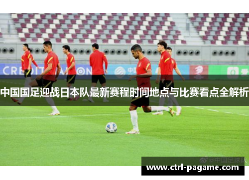 中国国足迎战日本队最新赛程时间地点与比赛看点全解析 中国国足迎战日本队最新赛程时间地点与比赛看点全解析