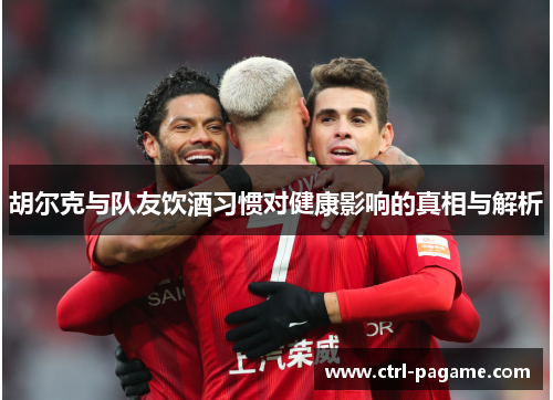 胡尔克与队友饮酒习惯对健康影响的真相与解析 胡尔克与队友饮酒习惯对健康影响的真相与解析