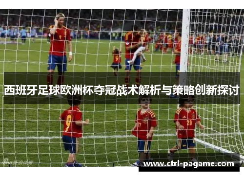 西班牙足球欧洲杯夺冠战术解析与策略创新探讨 西班牙足球欧洲杯夺冠战术解析与策略创新探讨