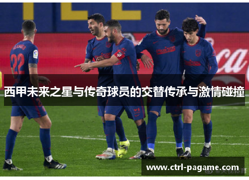 西甲未来之星与传奇球员的交替传承与激情碰撞 西甲未来之星与传奇球员的交替传承与激情碰撞