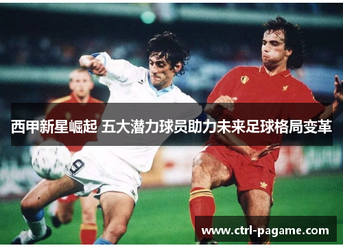 西甲新星崛起 五大潜力球员助力未来足球格局变革