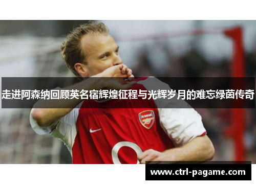 走进阿森纳回顾英名宿辉煌征程与光辉岁月的难忘绿茵传奇