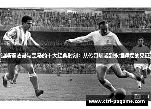 迪斯蒂法诺与皇马的十大经典时刻：从传奇崛起到永恒辉煌的见证
