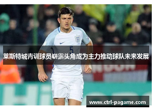 莱斯特城青训球员崭露头角成为主力推动球队未来发展