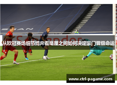 从欧冠赛场细节博弈看毫厘之间如何决定豪门晋级命运 从欧冠赛场细节博弈看毫厘之间如何决定豪门晋级命运