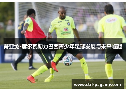 蒂亚戈·席尔瓦助力巴西青少年足球发展与未来崛起 蒂亚戈·席尔瓦助力巴西青少年足球发展与未来崛起