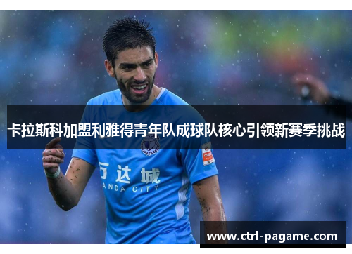 卡拉斯科加盟利雅得青年队成球队核心引领新赛季挑战