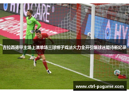 吉拉西德甲主场上演单场三球帽子戏法火力全开引爆球迷期待新纪录