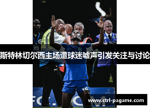 斯特林切尔西主场遭球迷嘘声引发关注与讨论 斯特林切尔西主场遭球迷嘘声引发关注与讨论