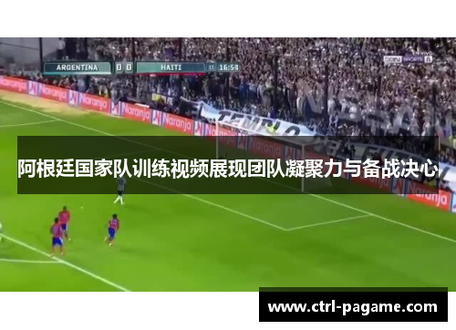 阿根廷国家队训练视频展现团队凝聚力与备战决心