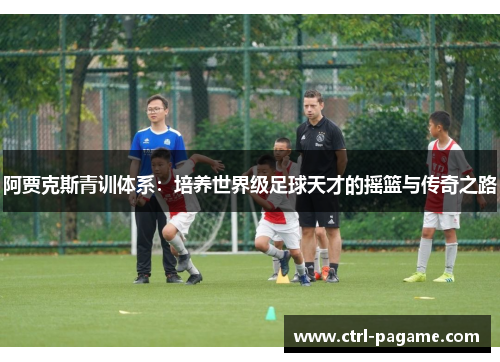 阿贾克斯青训体系:培养世界级足球天才的摇篮与传奇之路 阿贾克斯青训体系:培养世界级足球天才的摇篮与传奇之路