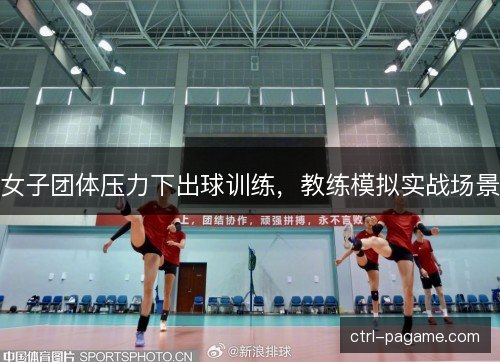 女子团体压力下出球训练，教练模拟实战场景